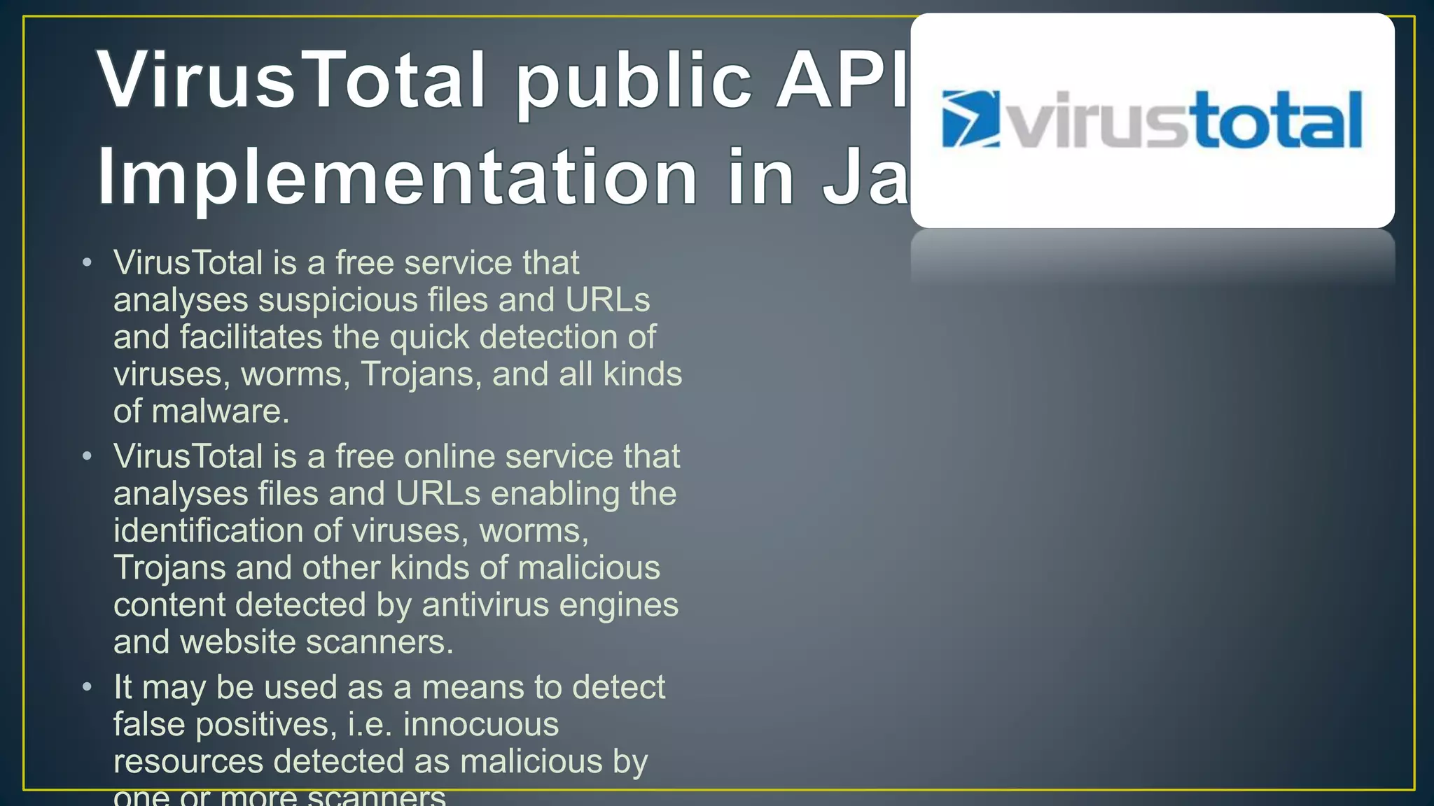 • VirusTotal is a free service that
analyses suspicious files and URLs
and facilitates the quick detection of
viruses, worms, Trojans, and all kinds
of malware.
• VirusTotal is a free online service that
analyses files and URLs enabling the
identification of viruses, worms,
Trojans and other kinds of malicious
content detected by antivirus engines
and website scanners.
• It may be used as a means to detect
false positives, i.e. innocuous
resources detected as malicious by
 