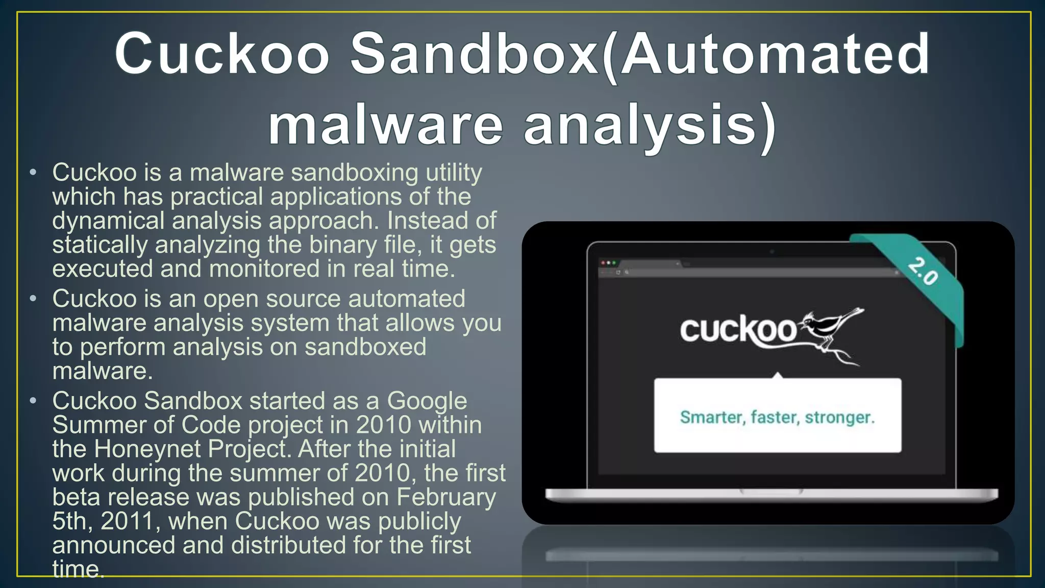 • Cuckoo is a malware sandboxing utility
which has practical applications of the
dynamical analysis approach. Instead of
statically analyzing the binary file, it gets
executed and monitored in real time.
• Cuckoo is an open source automated
malware analysis system that allows you
to perform analysis on sandboxed
malware.
• Cuckoo Sandbox started as a Google
Summer of Code project in 2010 within
the Honeynet Project. After the initial
work during the summer of 2010, the first
beta release was published on February
5th, 2011, when Cuckoo was publicly
announced and distributed for the first
time.
 