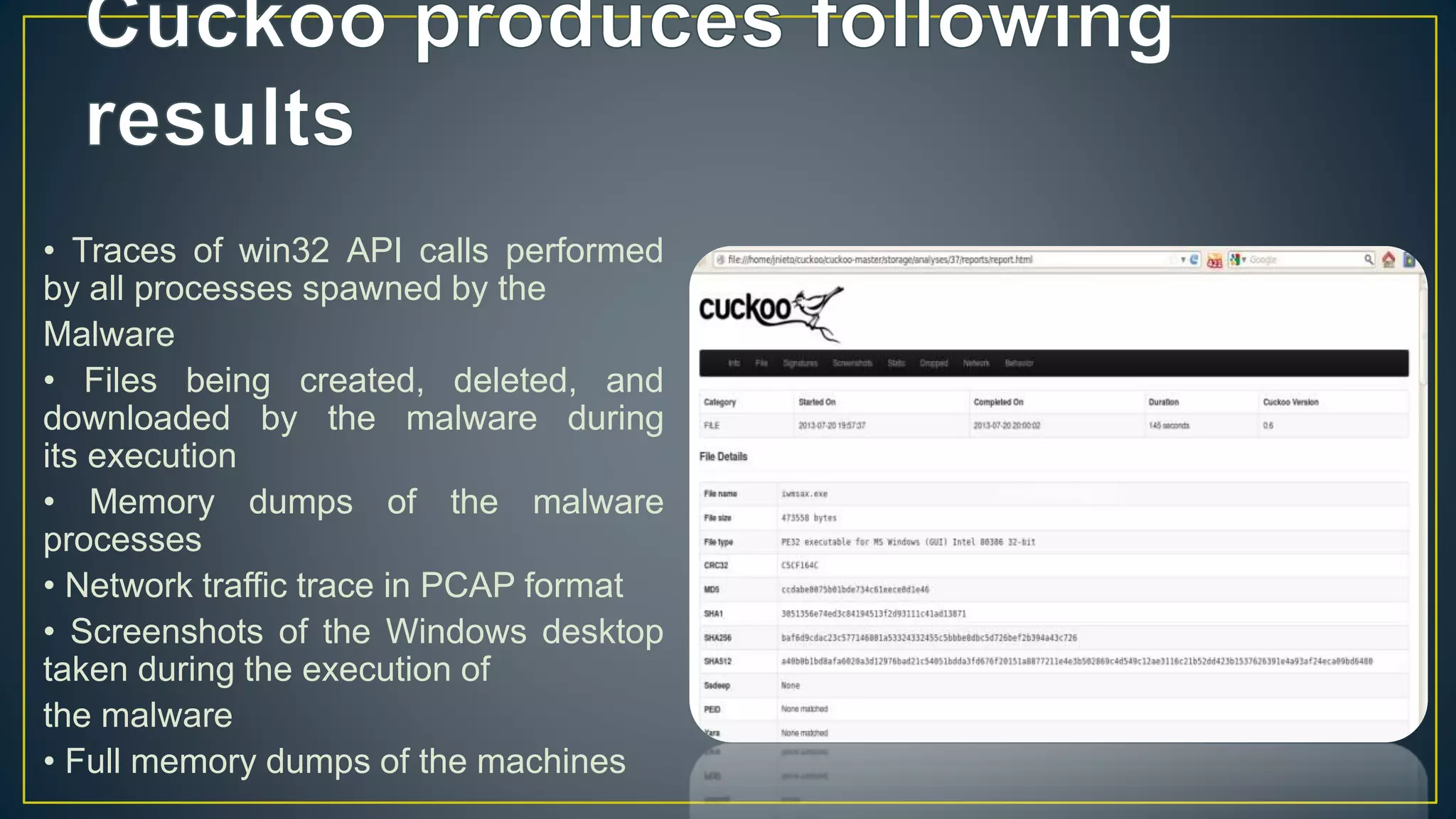 • Traces of win32 API calls performed
by all processes spawned by the
Malware
• Files being created, deleted, and
downloaded by the malware during
its execution
• Memory dumps of the malware
processes
• Network traffic trace in PCAP format
• Screenshots of the Windows desktop
taken during the execution of
the malware
• Full memory dumps of the machines
 