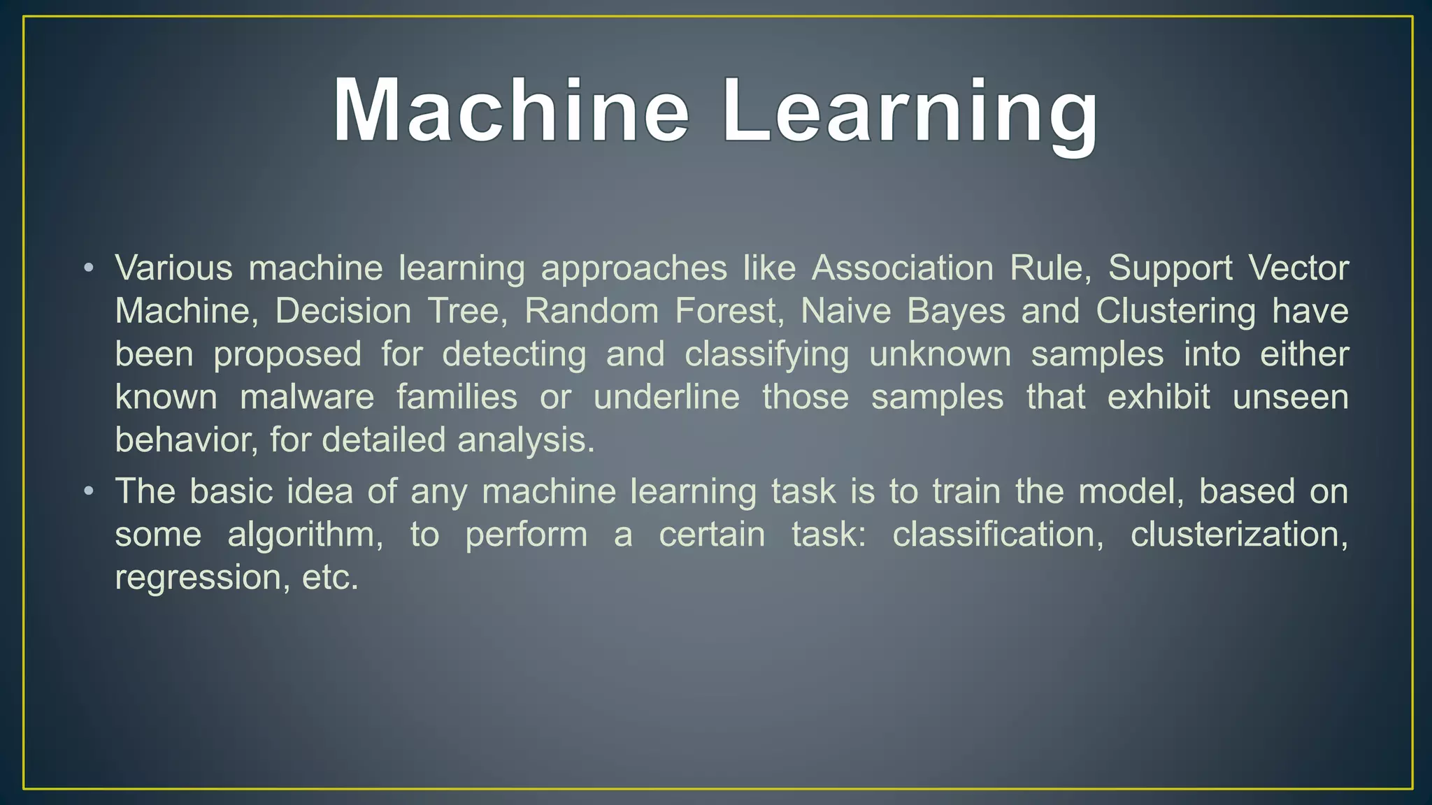 • Various machine learning approaches like Association Rule, Support Vector
Machine, Decision Tree, Random Forest, Naive Bayes and Clustering have
been proposed for detecting and classifying unknown samples into either
known malware families or underline those samples that exhibit unseen
behavior, for detailed analysis.
• The basic idea of any machine learning task is to train the model, based on
some algorithm, to perform a certain task: classification, clusterization,
regression, etc.
 