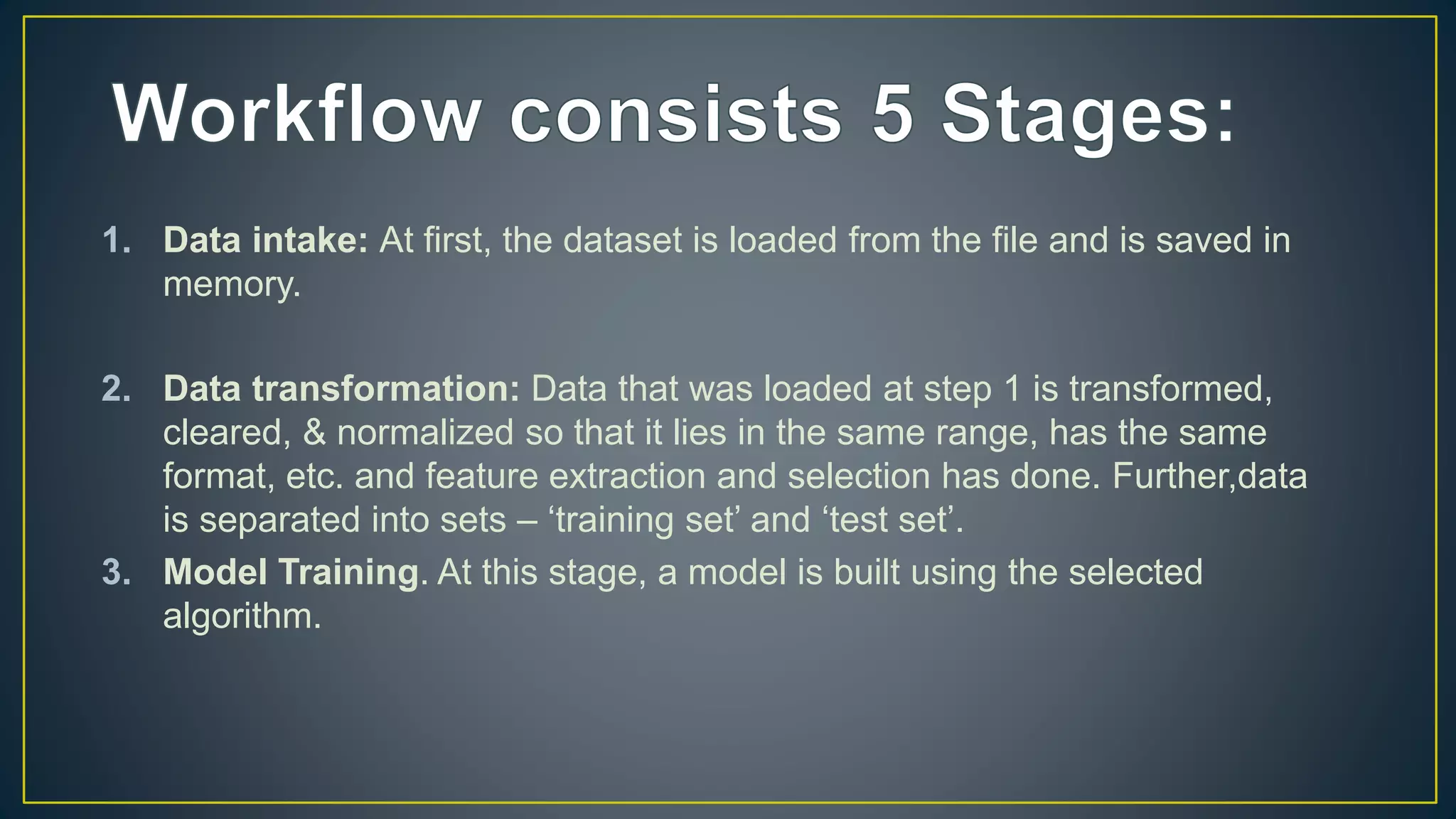 1. Data intake: At first, the dataset is loaded from the file and is saved in
memory.
2. Data transformation: Data that was loaded at step 1 is transformed,
cleared, & normalized so that it lies in the same range, has the same
format, etc. and feature extraction and selection has done. Further,data
is separated into sets – ‘training set’ and ‘test set’.
3. Model Training. At this stage, a model is built using the selected
algorithm.
 