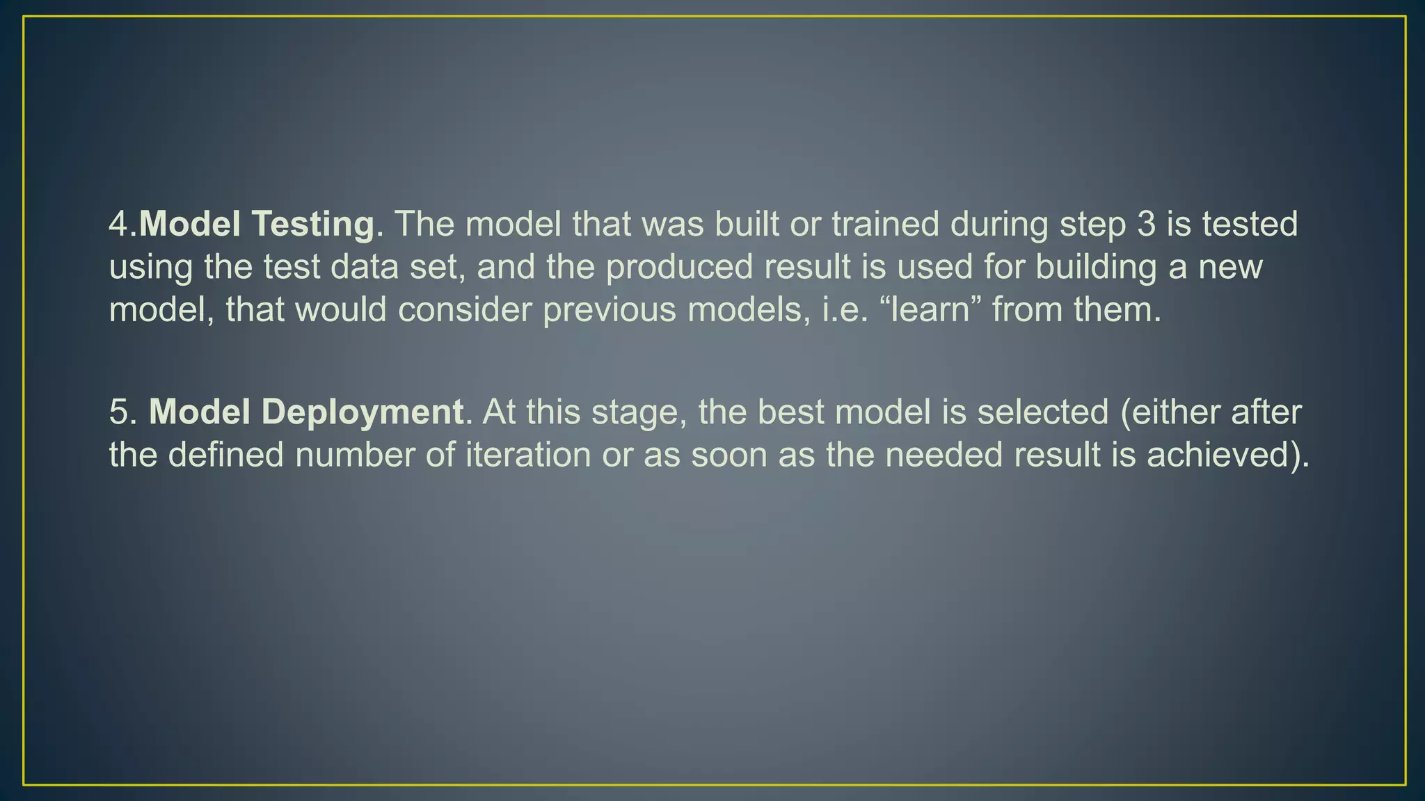 4.Model Testing. The model that was built or trained during step 3 is tested
using the test data set, and the produced result is used for building a new
model, that would consider previous models, i.e. “learn” from them.
5. Model Deployment. At this stage, the best model is selected (either after
the defined number of iteration or as soon as the needed result is achieved).
 