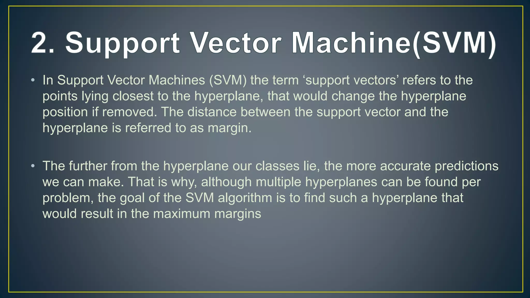 • In Support Vector Machines (SVM) the term ‘support vectors’ refers to the
points lying closest to the hyperplane, that would change the hyperplane
position if removed. The distance between the support vector and the
hyperplane is referred to as margin.
• The further from the hyperplane our classes lie, the more accurate predictions
we can make. That is why, although multiple hyperplanes can be found per
problem, the goal of the SVM algorithm is to find such a hyperplane that
would result in the maximum margins
 