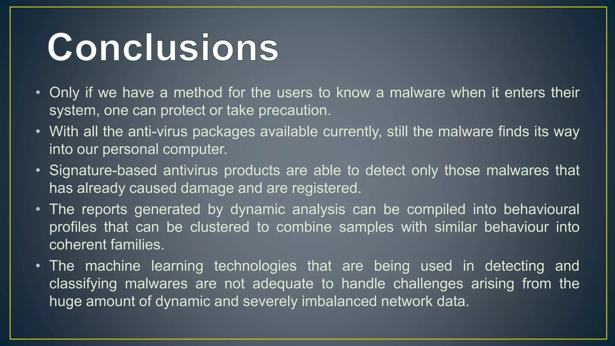 • Only if we have a method for the users to know a malware when it enters their
system, one can protect or take precaution.
• With all the anti-virus packages available currently, still the malware finds its way
into our personal computer.
• Signature-based antivirus products are able to detect only those malwares that
has already caused damage and are registered.
• The reports generated by dynamic analysis can be compiled into behavioural
profiles that can be clustered to combine samples with similar behaviour into
coherent families.
• The machine learning technologies that are being used in detecting and
classifying malwares are not adequate to handle challenges arising from the
huge amount of dynamic and severely imbalanced network data.
 