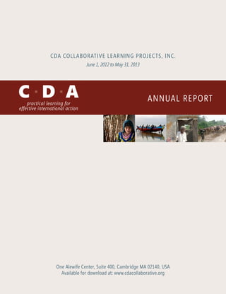 CDA Collaborative Learning Projects, Inc. 
Annual Report 
June 1, 2012 to May 31, 2013 
One Alewife Center, Suite 400, Cambridge MA 02140, USA 
Available for download at: www.cdacollaborative.org 
 