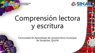 Comprensión lectora
y escritura
Comunidad de Aprendizaje de Lectoescritura municipio
de Sacapulas, Quiché
 