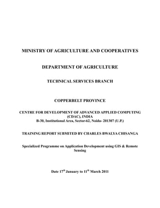 MINISTRY OF AGRICULTURE AND COOPERATIVES


            DEPARTMENT OF AGRICULTURE

               TECHNICAL SERVICES BRANCH



                   COPPERBELT PROVINCE

CENTRE FOR DEVELOPMENT OF ADVANCED APPLIED COMPUTING
                            (CDAC), INDIA
       B-30, Institutional Area, Sector-62, Noida- 201307 (U.P.)


 TRAINING REPORT SUBMITED BY CHARLES BWALYA CHISANGA


 Specialized Programme on Application Development using GIS & Remote
                               Sensing




                 Date 17th January to 11th March 2011
 