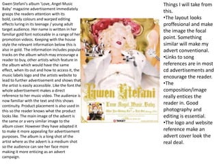 Gwen Stefani's album 'Love, Angel Music Baby’ magazine advertisement immediately grasps the readers attention with its bold, candy colours and warped editing effects luring in its teenage / young adult target audience. Her name is written in her familiar gold font noticeable in a range of her promotion videos. Keeping with the house style the relevant information below this is also in gold. The information includes popular tracks on the album which may encourage a reader to buy, other artists which feature in the album which would have the same effect, when its out and how to access it, the music labels logo and the artists website to lead to further advertisement and shows that the artist is easily accessible. Like the font the whole advertisement makes a direct reference to her music video. The audience is now familiar with the text and this shows continuity. Product placement is also used in this so the reader knows what the product looks like. The main image of the advert is the same or a very similar image to the album cover. However they have adapted it to make it more appealing for advertisement purposes. The album is a long shot of the artist where as the advert is a medium shot so the audience can see her face more making it more enticing as an advert campaign.  Things I will take from this.  ,[object Object]