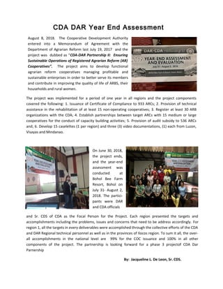August 8, 2018. The Cooperative Development Authority
entered into a Memorandum of Agreement with the
Department of Agrarian Reform last July 19, 2017 and the
project was dubbed as “CDA-DAR Partnership II: Ensuring
Sustainable Operations of Registered Agrarian Reform (AR)
Cooperatives”. The project aims to develop functional
agrarian reform cooperatives managing profitable and
sustainable enterprises in order to better serve its members
and contribute in improving the quality of life of ARBS, their
households and rural women.
The project was implemented for a period of one year in all regions and the project components
covered the following: 1. Issuance of Certificate of Compliance to 933 ARCs; 2. Provision of technical
assistance in the rehabilitation of at least 15 non-operating cooperatives; 3. Register at least 30 ARB
organizations with the CDA; 4. Establish partnerships between target ARCs with 15 medium or large
cooperatives for the conduct of capacity building activities; 5. Provision of audit subsidy to 536 ARCs
and; 6. Develop 15 caselettes (1 per region) and three (3) video documentations, (1) each from Luzon,
Visayas and Mindanao.
On June 30, 2018,
the project ends,
and the year-end
assessment was
conducted at
Bohol Bee Farm
Resort, Bohol on
July 31- August 2,
2018. The partici-
pants were DAR
and CDA officials
and Sr. CDS of CDA as the Focal Person for the Project. Each region presented the targets and
accomplishments including the problems, issues and concerns that need to be address accordingly. For
region 1, all the targets in every deliverables were accomplished through the collective efforts of the CDA
and DAR Regional technical personnel as well as in the provinces of Ilocos region. To sum it all, the over-
all accomplishments in the national level are 99% for the COC issuance and 100% in all other
components of the project. The partnership is looking forward for a phase 3 projectof CDA Dar
Parnership
By: Jacqueline L. De Leon, Sr. CDS.
CDA DAR Year End Assessment
 