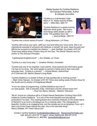 Media Quotes for Cynthia Daddona
                                             On-Camera Personality, Author
                                                  & Lifestyle Journalist

                                       “Cynthia is a multi-faceted, triple
                                       talent in TV, Radio and the Written
                                       word.” -- Mike Klan, ABC-TV

                                       “Cynthia Daddona is a great morning
                                       television show guest. Her humor
                                       and energy wake people up with a
                                       smile. This goddess has it all.”
                                                  -- Jeanne Bergh, CBS-TV

“Cynthia has a divine sense of humor” -- Doug Adrianson, LA Times

“Cynthia will nurture your spirit, uplift your soul and tickle your funny bone. She is an
inspirational example of someone who believes in herself, her work, stays focused and
affirms her success to manifest her dreams.” -- Jack Canfield, Co-creator of #1 NY
Times best-selling series Chicken Soup for the Soul, The Secret Teacher and Co-
Author of The Success Principles

“Lighthearted Enlightenment!” -- Ann Shields, LA Times

“Cynthia is a very funny lady.” -- Jonathan Winters, Comedian

“Cynthia was one of my brightest, most colorful, most practical and informative guest
I’ve had on my show. Her work speaks to women’s hearts and to their rock-solid
everyday lives. Cynthia is a winner!” -- Victoria Moran, Author/Host
of A Charmed Life, Martha Stewart Living Radio

“Cynthia Daddona is a breath of fresh air that sparkles like a morning sunrise.”
-- Mark Victor Hansen, Co-Creator of #1 NY Times best-selling series Chicken Soup for
the Soul® and Co-Author of Enlightened Wealth

“In our ten years of programming. Cynthia Daddona was one of
our best guests. She is beautiful, lively, informative and the camera loves her!”
                          -- Paul Van Name, Director - Wisdom Television

“My #1 choice for a fabulous gift is A Greek Islands Destination Cooking Class DVD
hosted by Cynthia Daddona. It is one of the most beautiful and educational
productions I’ve seen. This cooking-lesson-tour-romantic-interlude on the Greek island
of Santorini is as much a travelogue as it is a cooking video. The videography is
beautiful, Cynthia is an engaging host, and the recipes are oh-so tempting. If you can't
take a trip to the Greek islands this year, this is the next best thing! “          --
Nancy Gaifyllia, NY Times' About.com

   Contact: Cynthia Daddona CynthiaDaddona@aol.com RomancingTheTable.com
          Cell: 805.451.2270 Or TV Agent: James StathisCell: 805.451.0118
                  (California Lic. #83799) JamesStathis@gmail.com
 