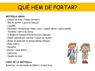 QUÈ HEM DE PORTAR?
MOTXILLA GRAN:
- Llençol de sota + funda coixinera.
- Sac de dormir o jocs de llençols
- 1 pijama
- Necesser: tovallola per mans i cara + raspall dents + pinta cabells.
- Tovallola i estris de dutxa.
- 3 Mudes en bosses diferents (roba còmode)
- Calçat còmode per caminar i calçat de recanvi
- Botes de goma per la granja (botes d’aigua)
- Roba d’abric
- Davantal
-Anorac i roba d’abric.
- Llanterna.
- tovalló de roba

FORA DE LA MOTXILLA
Esmorzar en una bossa de plàstic i el nom fora.
 