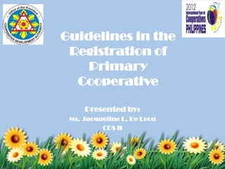 Guidelines in the
 Registration of
    Primary
  Cooperative

     Presented by:
 Ms. Jacqueline L. De Leon
          CDS II
 