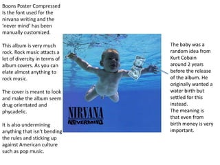 The baby was a
random idea from
Kurt Cobain
around 2 years
before the release
of the album. He
originally wanted a
water birth but
settled for this
instead.
The meaning is
that even from
birth money is very
important.
Boons Poster Compressed
Is the font used for the
nirvana writing and the
‘never mind’ has been
manually customized.
This album is very much
rock. Rock music attacts a
lot of divercity in terms of
album covers. As you can
elate almost anything to
rock music.
The cover is meant to look
and make the album seem
drug orientated and
phycadelic.
It is also undermining
anything that isn't bending
the rules and sticking up
against American culture
such as pop music.
 