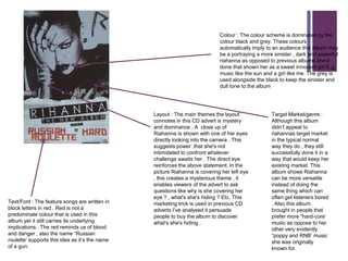 +
                                                                            Colour : The colour scheme is dominated by the
                                                                            colour black and grey. These colours
                                                                            automatically imply to an audience this album may
                                                                            be a portraying a more sinister , dark and powerful
                                                                            riahanna as opposed to previous albums she‟d
                                                                            done that shown her as a sweet innocent girl.E.g.
                                                                            music like the sun and a girl like me. The grey is
                                                                            used alongside the black to keep the sinister and
                                                                            dull tone to the album




                                                Layout : The main themes the layout               Target Market/genre :
                                                connotes in this CD advert is mystery             Although this album
                                                and dominance . A close up of                     didn‟t appeal to
                                                Riahanna is shown with one of her eyes            riahannas target market
                                                directly looking into the camera . This           in the typical normal
                                                suggests power ,that she's not                    way they do , they still
                                                intimidated to confront whatever                  successfully done it in a
                                                challenge awaits her . The direct eye             way that would keep her
                                                reinforces the above statement. In the            existing market. This
                                                picture Riahanna is covering her left eye         album shows Riahanna
                                                , this creates a mysterious theme , it            can be more versatile
                                                enables viewers of the advert to ask              instead of doing the
                                                questions like why is she covering her            same thing which can
                                                eye ? , what's she's hiding ? Etc. This           often get listeners bored
Text/Font : The feature songs are written in    marketing trick is used in previous CD            . Also this album
block letters in red . Red is not a             adverts I‟ve analysed it persuade                 brought in people that
predominate colour that is used in this         people to buy the album to discover               prefer more “hard-core‟
album yet it still carries its underlying       what's she's hiding .                             music as oppose to her
implications . The red reminds us of blood                                                        other very evidently
and danger , also the name “Russian                                                               “poppy and RNB‟ music
roulette‟ supports this idea as it‟s the name                                                     she was originally
of a gun.                                                                                         known for.
 