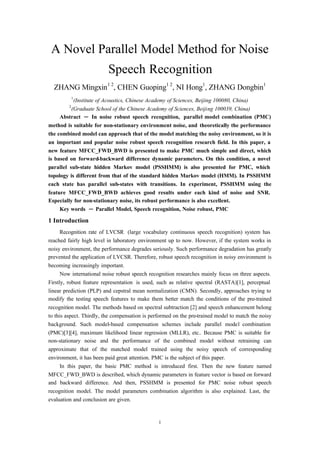 1
A Novel Parallel Model Method for Noise
Speech Recognition
ZHANG Mingxin1 2
, CHEN Guoping1 2
, NI Hong1
, ZHANG Dongbin1
1
(Institute of Acoustics, Chinese Academy of Sciences, Beijing 100080, China)
2
(Graduate School of the Chinese Academy of Sciences, Beijing 100039, China)
Abstract ─ In noise robust speech recognition, parallel model combination (PMC)
method is suitable for non-stationary environment noise, and theoretically the performance
the combined model can approach that of the model matching the noisy environment, so it is
an important and popular noise robust speech recognition research field. In this paper, a
new feature MFCC_FWD_BWD is presented to make PMC much simple and direct, which
is based on forward-backward difference dynamic parameters. On this condition, a novel
parallel sub-state hidden Markov model (PSSHMM) is also presented for PMC, which
topology is different from that of the standard hidden Markov model (HMM). In PSSHMM
each state has parallel sub-states with transitions. In experiment, PSSHMM using the
feature MFCC_FWD_BWD achieves good results under each kind of noise and SNR.
Especially for non-stationary noise, its robust performance is also excellent.
Key words ─ Parallel Model, Speech recognition, Noise robust, PMC
1 Introduction
Recognition rate of LVCSR (large vocabulary continuous speech recognition) system has
reached fairly high level in laboratory environment up to now. However, if the system works in
noisy environment, the performance degrades seriously. Such performance degradation has greatly
prevented the application of LVCSR. Therefore, robust speech recognition in noisy environment is
becoming increasingly important.
Now international noise robust speech recognition researches mainly focus on three aspects.
Firstly, robust feature representation is used, such as relative spectral (RASTA)[1], perceptual
linear prediction (PLP) and cepstral mean normalization (CMN). Secondly, approaches trying to
modify the testing speech features to make them better match the conditions of the pre-trained
recognition model. The methods based on spectral subtraction [2] and speech enhancement belong
to this aspect. Thirdly, the compensation is performed on the pre-trained model to match the noisy
background. Such model-based compensation schemes include parallel model combination
(PMC)[3][4], maximum likelihood linear regression (MLLR), etc.. Because PMC is suitable for
non-stationary noise and the performance of the combined model without retraining can
approximate that of the matched model trained using the noisy speech of corresponding
environment, it has been paid great attention. PMC is the subject of this paper.
In this paper, the basic PMC method is introduced first. Then the new feature named
MFCC_FWD_BWD is described, which dynamic parameters in feature vector is based on forward
and backward difference. And then, PSSHMM is presented for PMC noise robust speech
recognition model. The model parameters combination algorithm is also explained. Last, the
evaluation and conclusion are given.
 