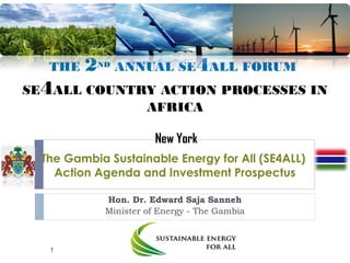 THE 2ND
ANNUAL SE4ALL FORUM
SE4ALL COUNTRY ACTION PROCESSES IN
AFRICA
New York
The Gambia Sustainable Energy for All (SE4ALL)
Action Agenda and Investment Prospectus
Hon. Dr. Edward Saja Sanneh
Minister of Energy - The Gambia
1
 