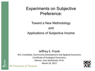Experiments on Subjective Preference: Toward a New Methodology  and  Applications of Subjective Income Jeffrey E. Frank M.S. Candidate, Community Development and Applied Economics Certificate of Ecological Economics Advisor: Jane Kolodinsky, Ph.D. March 24, 2011 