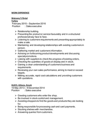 WORK EXPERIENCE
Watsons/L'Oréal
Turkey
February 2015 – September2016
Position : Sales executive
 Relationship building.
 Presenting the productor service favourably and in a structured
professionalway face to face.
 Listening to customers requirements and presenting appropriately to
make a sale.
 Maintaining and developing relationships with existing customers in
person.
 Gathering market and customers information.
 Advising on forthcoming productdevelopments and discussing
specialpromotions.
 Liaising with suppliers to check the progress ofexisting orders.
 Checking the quantities of goods on display and in stock.
 Gaining a clear understanding of customers business and
requirements.
 Reviewing your own sales performance,aiming to meet or exceed
targets.
 Making accurate, rapid cost calculations and providing customers
with quotations.
GUCCI, Athens, Greek
15 May 2013 – 9 December2014
Position : Sales executive
 Greeting customers who enter the shop.
 Be involved in stock control and management.
 Assisting shoppers to find the goods and products they are looking
for.
 Being responsible forprocessing cash and card payments.
 Stocking shelves with merchandise.
 Answering queries from customers.
 