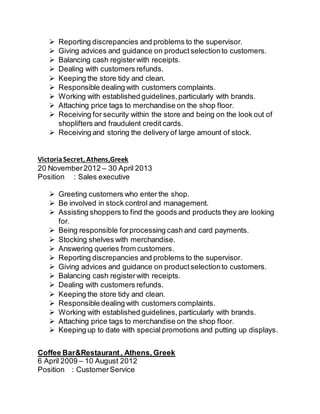  Reporting discrepancies and problems to the supervisor.
 Giving advices and guidance on productselectionto customers.
 Balancing cash registerwith receipts.
 Dealing with customers refunds.
 Keeping the store tidy and clean.
 Responsible dealing with customers complaints.
 Working with established guidelines,particularly with brands.
 Attaching price tags to merchandise on the shop floor.
 Receiving for security within the store and being on the look out of
shoplifters and fraudulent credit cards.
 Receiving and storing the delivery of large amount of stock.
VictoriaSecret, Athens,Greek
20 November 2012 – 30 April 2013
Position : Sales executive
 Greeting customers who enter the shop.
 Be involved in stock control and management.
 Assisting shoppers to find the goods and products they are looking
for.
 Being responsible forprocessing cash and card payments.
 Stocking shelves with merchandise.
 Answering queries from customers.
 Reporting discrepancies and problems to the supervisor.
 Giving advices and guidance on productselectionto customers.
 Balancing cash registerwith receipts.
 Dealing with customers refunds.
 Keeping the store tidy and clean.
 Responsible dealing with customers complaints.
 Working with established guidelines, particularly with brands.
 Attaching price tags to merchandise on the shop floor.
 Keeping up to date with special promotions and putting up displays.
Coffee Bar&Restaurant, Athens, Greek
6 April 2009 – 10 August 2012
Position : CustomerService
 