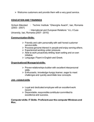  Welcome customers and provide them with a very good service.
EDUCATION AND TRAININGS
School Attended : Technic Institute “Gheorghe Asachi”, Iasi, Romania
(2003 - 2007)
: International and European Relations “ A.L.I Cuza
University, Iasi, Romania (2007 - 2010)
CommunicationSkills:
 Friendly and calm personality with well honed customer
service skills.
 Possess genuine interest in people and enjoy serving others.
 Experienced working under pressure.
 Able to work proactively whiting team setting and on own
initiative.
 Language: Fluent in English and Greek.
Organisational/Managerialskills:
 Proven relationships-builder with excellent interpersonal
skills.
 Enthusiastic, knowledge-hungry learner, eager to meet
challenges and quickly assimilate new concepts.
Job –related skills
 Loyal and dedicated employee with an excellent work
record.
 Dependable,responsible contributorcommitted to
excellence and success.
Computerskills: IT Skills: Proficientuser the computer Windows and
Mac.
 