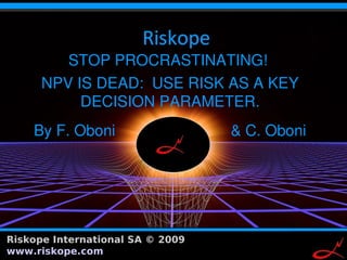 STOP PROCRASTINATING!
      NPV IS DEAD: USE RISK AS A KEY
           DECISION PARAMETER.
     By F. Oboni                         & C. Oboni




Riskope International SA © 2009 www.riskope.com       1
 