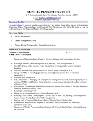 DARSHAN PANDURANG NIGHOT
B-7, Shreekrushnawadi, digha, Thane-belapur Road, Navi Mumbai - 400708
E-mail: darshan.nighot@gmail.com
09998038373(M), 08082149164(M)
Executive Profile
I strongly believe in concrete results & commitments. I am looking forward to a career having Greater
Challenges, Higher Responsibilities, and Congenial Work Atmosphere with Higher Rewards to help me
contribute towards the Corporate Mission of the Organization
Executive Skills
• . Facility Management
• Vendor Management, Audits
• Access Control, Transportation, Electrical maintenance
EXPERIENCE SUMMARY
Executive- Administration MAY’13 -
IGATE Global Solutions Ltd.
• Taking care of Operational part of Security Services, Canteen, and Housekeeping Services.
• Handling Client visit (Hotel Arrangement, Cab booking, Lunch arrangement etc.).
• Travel Desk Spoc for the Location (Train tickets, Hotel booking done for seniors visiting to
Location).
• Attending Admin related queries/issue on call basis. Closing calls in given SLA.
• Taking care AMC of critical equipment’s and ensuring timely services done of all critical
equipment’s. s
• Handling Store Management.
• Cab Arrangement : Arranging cab for employees coming in various shift, late sitting employees &
coming on Off Days & Holidays. Cab arrangement is done considering request & making optimum
utilization of cab.
• Handling Bus Transportation. (Rationalization of route, Issue & Cancellation of Bus Pass, Employee
deduction data send to Payroll Team
• Handling Location Petty Cash
• Taking care printing of employees I-Cards & business Cards.
• Handling Access system. (Managing ODC Access, Issue of New Card, Sending Access Reports to
Access Control Team & Respective ODC Managers Etc.
• Keeping track of booking of Conference Room / Meeting Room / Training Lab.
• Weekend task preparation and assigning to the contract staff for execution and later doing
verification of the same.
• Taking care of Vendor Payments and coordinating with Accounts Payable Team for timely clearing
the payments.
 