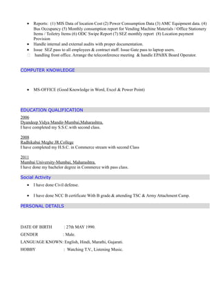 • Reports: (1) MIS Data of location Cost (2) Power Consumption Data (3) AMC Equipment data. (4)
Bus Occupancy (5) Monthly consumption report for Vending Machine Materials / Office Stationery
Items / Toiletry Items (6) ODC Swipe Report (7) SEZ monthly report (8) Location payment
Provision
• Handle internal and external audits with proper documentation.
• Issue SEZ pass to all employees & contract staff. Issue Gate pass to laptop users.
 handling front office. Arrange the teleconference meeting & handle EPABX Board Operator.
COMPUTER KNOWLEDGE
• MS-OFFICE (Good Knowledge in Word, Excel & Power Point)
EDUCATION QUALIFICATION
2006
Dyandeep Vidya Mandir-Mumbai,Maharashtra.
I have completed my S.S.C.with second class.
2008
Radhikabai Meghe JR.College
I have completed my H.S.C. in Commerce stream with second Class
2011
Mumbai University-Mumbai, Maharashtra.
I have done my bachelor degree in Commerce with pass class.
Social Activity
• I have done Civil defense.
• I have done NCC B certificate With B grade.& attending TSC & Army Attachment Camp.
PERSONAL DETAILS
DATE OF BIRTH : 27th MAY 1990.
GENDER : Male.
LANGUAGE KNOWN: English, Hindi, Marathi, Gujarati.
HOBBY : Watching T.V., Listening Music.
 