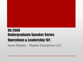 BA 2600
Undergraduate Speaker Series
Operations & Leadership 101
Jason Hipsher – Hipsher Enterprises LLC
 