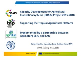 This project is funded by the European Unionwww.CDAIS.net
CAPACITY DEVELOPMENT FOR AGRICULTURAL INNOVATION SYSTEMS
Capacity	Development	for	Agricultural	
Innovation	Systems	(CDAIS)	Project	2015-2018
Richard	Hawkins	(Agrinatura)	and	Christian	Hoste (TAP)
EFARD	Meeting,	Dec.	1,	1016
EEIG/GEIE
Implemented	by	a	partnership	between	
Agrinatura	EEIG	and	FAO
Supporting	the	Tropical	Agricultural	Platform
 