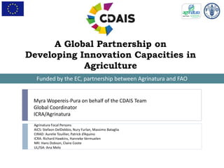 A Global Partnership on
Developing Innovation Capacities in
Agriculture
Funded by the EC, partnership between Agrinatura and FAO
Myra Wopereis-Pura on behalf of the CDAIS Team
Global Coordinator
ICRA/Agrinatura
Agrinatura Focal Persons
AICS: Stefaon DelDebbio, Nury Furlan, Massimo Bataglia
CIRAD: Aurelie Touillier, Patrick d’Aquino
ICRA: Richard Hawkins, Hanneke Vermuelen
NRI: Hans Dobson, Claire Coote
UL/ISA: Ana Melo
 