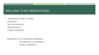 WELCOME TO MY PRESENTATION
 SUBMITTED BY: REZA AT-TANZIL
ID:11915037
DEPT. OF PHARMACY
SESSION:2018-19
COMILLA UNIVERSITY
SUBMITTED TO: JOY CHARNDRA RAJBONGSHI
LECTURER,DEPT. OF PHARMACY
COMILLA UNIVERSITY
 