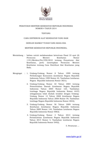 PERATURAN MENTERI KESEHATAN REPUBLIK INDONESIA
NOMOR 4 TAHUN 2014
TENTANG
CARA DISTRIBUSI ALAT KESEHATAN YANG BAIK
DENGAN RAHMAT TUHAN YANG MAHA ESA
MENTERI KESEHATAN REPUBLIK INDONESIA,
Menimbang : bahwa untuk melaksanakan ketentuan Pasal 33 ayat (2)
Peraturan Menteri Kesehatan Nomor
1191/Menkes/Per/VIII/2010 tentang Penyaluran Alat
Kesehatan, perlu menetapkan Peraturan Menteri
Kesehatan tentang Cara Distribusi Alat Kesehatan yang
Baik;
Mengingat : 1. Undang-Undang Nomor 8 Tahun 1999 tentang
Perlindungan Konsumen (Lembaran Negara Republik
Indonesia Tahun 1999 Nomor 42, Tambahan Lembaran
Negara Republik Indonesia Nomor 3821);
2. Undang-Undang Nomor 32 Tahun 2004 tentang
Pemerintahan Daerah (Lembaran Negara Republik
Indonesia Tahun 2004 Nomor 125, Tambahan
Lembaga Negara Republik Indonesia Nomor 4437)
sebagaimana telah diubah terakhir dengan Undang-
Undang Nomor 12 Tahun 2008 (Lembaran Negara
Republik Indonesia Tahun 2008 Nomor 59, Tambahan
Lembaga Negara Republik Indonesia Nomor 4844);
3. Undang-Undang Nomor 36 Tahun 2009 tentang
Kesehatan (Lembaran Negara Republik Indonesia
Tahun 2009 Nomor 144, Tambahan Lembaran Negara
Republik Indonesia Nomor 5063);
4. Undang-Undang Nomor 3 Tahun 2014 tentang
Perindustrian (Lembaran Negara Republik Indonesia
Tahun 2014 Nomor 4, Tambahan Lembaran Negara
Republik Indonesia Nomor 5492);
5. Peraturan ...
www.bphn.go.id
 