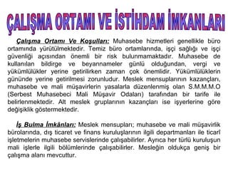 Çalışma Ortamı Ve Koşulları: Muhasebe hizmetleri genellikle büro
ortamında yürütülmektedir. Temiz büro ortamlarında, işçi sağlığı ve işçi
güvenliği açısından önemli bir risk bulunmamaktadır. Muhasebe de
kullanılan bildirge ve beyannameler günlü olduğundan, vergi ve
yükümlülükler yerine getirilirken zaman çok önemlidir. Yükümlülüklerin
gününde yerine getirilmesi zorunludur. Meslek mensuplarının kazançları,
muhasebe ve mali müşavirlerin yasalarla düzenlenmiş olan S.M.M.M.O
(Serbest Muhasebeci Mali Müşavir Odaları) tarafından bir tarife ile
belirlenmektedir. Alt meslek gruplarının kazançları ise işyerlerine göre
değişiklik göstermektedir.

    İş Bulma İmkânları: Meslek mensupları; muhasebe ve mali müşavirlik
bürolarında, dış ticaret ve finans kuruluşlarının ilgili departmanları ile ticarî
işletmelerin muhasebe servislerinde çalışabilirler. Ayrıca her türlü kuruluşun
mali işlerle ilgili bölümlerinde çalışabilirler. Mesleğin oldukça geniş bir
çalışma alanı mevcuttur.
 