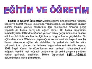 Eğitim ve Kariyer İmkânları: Meslek eğitimi, ortaöğretimde Anadolu
ticaret ve ticaret meslek liselerinde verilmektedir. Bu okullardan mezun
olanlar meslek yüksek okullarının ilgili bölümlerine sınavsız geçiş
yaparak ön lisans düzeyinde eğitim alırlar. Ön lisans programını
tamamlayanlar ÖSYM tarafından yapılan dikey geçiş sınavında başarılı
oldukları takdirde alanları ile ilgili lisans programlarına geçebilirler. Bu
eğitimden sonra ÖSYM’nin yapacağı sınav neticesinde başarılı olanlar
lisans düzeyinde eğitim de alabilirler. İş yerlerinde belli bir süre
çalışarak idari yönden de ilerleme sağlamaları mümkündür. Ayrıca,
3568 Sayılı Kanun ile düzenlenmiş olan serbest muhasebeci mali
müşavir, yeminli mali müşavir unvanlarını da belirli çalışma şartlarını
yerine getirerek alabilirler. Bölüm öğrencileri EŞİT AĞIRLIK
bölümünden sınava girmektedir.
 