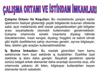 Çalışma Ortamı Ve Koşulları: Bu mesleklerde çalışan kişiler
işletmenin faaliyet gösterdiği çeşitli bölgelerde bulunan ofislerde
sabit, açık mekânlarda aktif olarak çalışabilecekleri gibi bölgeler
arası seyahatlerde otomobil kullanmaları gerekmektedir.
Çalışma ortamında sürekli insanlarla diyalog hâlinde
olacaklarından, insan sevgisi, diyalog, hoşgörü ve sabırlı olmak
gibi kişilik özelliklerine sahip olunması gerekir, ayrıca bilgisayar,
faks, telefon gibi araçları kullanabilmelidirler.
İş Bulma İmkanları: Bu meslek görevlileri hem kamu
sektöründe hem özel sektörde iş bulabilirler. Özellikle özel
sektörde iş alanı daha geniştir. Seyahati gerektiren işlerde
sürücü belgeli erkek elamanlar daha avantajlı durumda olup, ofis
ortamında yabancı dil bilen, bilgisayar kullanabilen bayan
elamanlar tercih sebebidir.
 