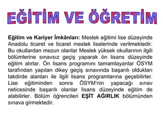 Eğitim ve Kariyer İmkânları: Meslek eğitimi lise düzeyinde
Anadolu ticaret ve ticaret meslek liselerinde verilmektedir.
Bu okullardan mezun olanlar Meslek yüksek okullarının ilgili
bölümlerine sınavsız geçiş yaparak ön lisans düzeyinde
eğitim alırlar. Ön lisans programını tamamlayanlar ÖSYM
tarafından yapılan dikey geçiş sınavında başarılı oldukları
takdirde alanları ile ilgili lisans programlarına geçebilirler.
Lise eğitiminden sonra ÖSYM’nin yapacağı sınav
neticesinde başarılı olanlar lisans düzeyinde eğitim de
alabilirler. Bölüm öğrencileri EŞİT AĞIRLIK bölümünden
sınava girmektedir.
 