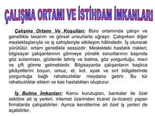 Çalışma Ortamı Ve Koşulları: Büro ortamında çalışır ve
genellikle tasarım ve görsel unsurlarla uğraşır. Çalışırken diğer
meslektaşlarıyla ve iş sahipleriyle etkileşim hâlindedir. İş oturarak
yürütülür, ortam genellikle sessizdir. Meslekteki hastalık riskleri;
bilgisayar çalışanlarının görmeye yönelik sorunlarının başında
göz sulanması, gözlerde tahriş ve batma, göz yorgunluğu, mavi
ve çift görme gelmektedir. Bilgisayarda çalışanların başlıca
şikâyetlerini boyun, omuz, el, kol, ayak ve sırt bölgelerinde
yorgunluğa bağlı rahatsızlıklar meydana getirir. Bu tür
rahatsızlıklar eklem ve kas hastalıkları oluşturur.

   İş Bulma İmkanları: Kamu kuruluşları, bankalar ile özel
sektöre ait iş yerleri, internet üzerinden ticaret (e-ticaret) yapan
firmalarda çalışabilirler. Ayrıca kendilerine ait özel iş yerleri de
açabilirler.
 