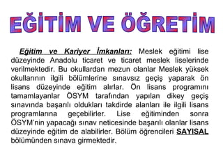 Eğitim ve Kariyer İmkanları: Meslek eğitimi lise
düzeyinde Anadolu ticaret ve ticaret meslek liselerinde
verilmektedir. Bu okullardan mezun olanlar Meslek yüksek
okullarının ilgili bölümlerine sınavsız geçiş yaparak ön
lisans düzeyinde eğitim alırlar. Ön lisans programını
tamamlayanlar ÖSYM tarafından yapılan dikey geçiş
sınavında başarılı oldukları takdirde alanları ile ilgili lisans
programlarına geçebilirler. Lise eğitiminden sonra
ÖSYM’nin yapacağı sınav neticesinde başarılı olanlar lisans
düzeyinde eğitim de alabilirler. Bölüm öğrencileri SAYISAL
bölümünden sınava girmektedir.
 