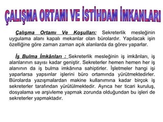 Çalışma Ortamı Ve Koşulları: Sekreterlik mesleğinin
uygulama alanı kapalı mekanlar olan bürolardır. Yapılacak işin
özelliğine göre zaman zaman açık alanlarda da görev yaparlar.

   İş Bulma İmkânları : Sekreterlik mesleğinin iş imkânları, iş
alanlarının sayısı kadar geniştir. Sekreterler hemen hemen her iş
alanının da iş bulma imkânına sahiptirler. İşletmeler hangi işi
yaparlarsa yapsınlar işlerini büro ortamında yürütmektedirler.
Bürolarda yazışmalardan makine kullanımına kadar birçok iş
sekreterler tarafından yürütülmektedir. Ayrıca her ticari kuruluş,
dosyalama ve arşivleme yapmak zorunda olduğundan bu işleri de
sekreterler yapmaktadır.
 