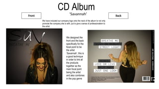 CD Album
‘Savannah’
We designed the
front and the back
specifically for the
focal point to be
the artist
‘Savannah’, this is
a good technique
in order to link all
the products
together as the
main focal point
being the artist
and also combines
in the pop genre
We have included our company logo onto the neck of the album to not only
promote the company she is with, put to give a sense of professionalism to
the artist.
 