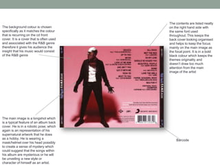 The background colour is chosen
specifically as it matches the colour
that is recurring on the cd front
cover. It is a cover that is often used
and associated with the R&B genre
therefore it gives his audience the
insight that his music would consist
of the R&B genre
The main image is a longshot which
is a typical feature of an album back
cover. He is in a robotic pose; which
again is an representation of his
supernatural artwork that he does
as a hobby. He is wearing a
mask/helmet over his head possibly
to create a sense of mystery which
could suggest that the songs within
his album are mysterious or he will
be unveiling a new style or
character of himself as an artist.
The contents are listed neatly
on the right hand side with
the same font used
throughout. This keeps the
back cover looking organised
and helps to keep the focus
mainly on the main image as
the focal point. It is in a bold
black colour which keeps the
themes originality and
doesn’t draw too much
attention from the main
image of the artist
Barcode
 
