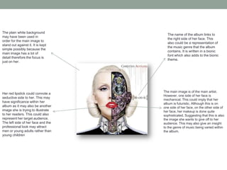 The main image is of the main artist.
However, one side of her face is
mechanical. This could imply that her
album is futuristic. Although this is on
one side of her face, on the other side of
her face, her makeup is done quite
sophisticated. Suggesting that this is also
the image she wants to give off to her
audience. This may also give an insight
to the genre of music being varied within
the album.
Her red lipstick could connote a
seductive side to her. This may
have significance within her
album as it may also be another
image she is trying to illustrate
to her readers. This could also
represent her target audience.
The left side of her face and the
professional look may attract
men or young adults rather than
young children
The plain white background
may have been used in
order for the main image to
stand out against it. It is kept
simple possibly because the
main image has a lot of
detail therefore the focus is
just on her.
The name of the album links to
the right side of her face. This
also could be a representation of
the music genre that the album
contains. It is written in a bionic
font which also adds to the bionic
theme.
 