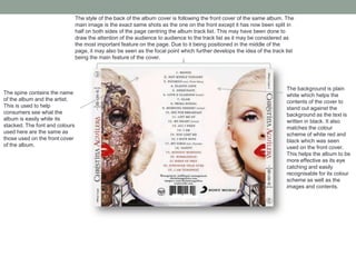 The style of the back of the album cover is following the front cover of the same album. The
main image is the exact same shots as the one on the front except it has now been split in
half on both sides of the page centring the album track list. This may have been done to
draw the attention of the audience to audience to the track list as it may be considered as
the most important feature on the page. Due to it being positioned in the middle of the
page, it may also be seen as the focal point which further develops the idea of the track list
being the main feature of the cover.
The background is plain
white which helps the
contents of the cover to
stand out against the
background as the text is
written in black. It also
matches the colour
scheme of white red and
black which was seen
used on the front cover.
This helps the album to be
more effective as its eye
catching and easily
recognisable for its colour
scheme as well as the
images and contents.
The spine contains the name
of the album and the artist.
This is used to help
consumers see what the
album is easily while its
stacked. The font and colours
used here are the same as
those used on the front cover
of the album.
 