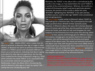 The album ‘I AM… SASHA FIERCE’ which implies that this
album is personal, as Beyoncé alter ego on stage is called
‘SASHA’; as Beyoncé has said in an previous interview that
‘SASHA’ is a ‘FIERCE’ person and completely different to
show is as a normal person, indicating that album is going
to be about her alter ego and experiences she has had.
This is implied by the names of Beyoncé's songs e.g. ‘DIVA’
which connotes the word ‘FIERCE’ as it is associated with
be unrestrained, wild and out-going person.
Additionally, it seem the album title is introducing the
world to Beyoncé's alter ego as it starts by saying ‘I AM…’
stating that your introducing your self.
Moreover, the ‘FIERCE’ in the album title is contradicted by the
crucifix in the image; as I had stated before the word ‘FIERCE’ is
a symbol of the unrestrained person. Whereas, the crucifix is a
symbol of Christianity, belief’s and tied to god (calm person).
However, the position of the crucifix is above her name
‘BEYONCE’ highlighting that ‘BEYONCE’ is the calm and less
confident person; and her alter ego ‘SASHA’ is the unrestrained
and out-going person.
The main image is quiet similar to Rihanna’s album ‘LOUD’ as
they both go for a feminine look. The is portrayed by the nude
make-up which shows off both of their womanly assets.
However, in Rihanna’s album she uses a BCU whereas Beyoncé
uses a CU (close-up) of her face, also the position in which she
places her hands, pulls back her hair and elongates her neck
emphasis on her femininity but at the same time alluring, which
appeals to men, women and teenage girls for different reasons.
For instance, teenage girls and women look to her as an idol;
whereas, men will be attracted to the feminine and sexual
aspects of the album cover. The sexual and womanly features of
the album cover links with the genre of the music (R&B) which is
related with those characteristics that is presented on the cover.
Furthermore, the use of the plain white background behind the
main image (which is in black and grey effect) helps to enhance
the shadows and outlines of her womanly features.
Additional information:
Beyoncé's album was released November 14, 2008; this was
released simultaneously with the platinum edition. They both
charted number 2 album in the UK but number 1 on the US
Billboard charts and sold over seven million copies worldwide.
 