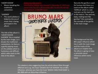 ‘UNORTHODOX’
• Means breaking the
traditional
convention.
‘JUKEBOX’
• The word jukebox is
linked to the era of
music that is being
portrayed in this
album.
The title of the album is
‘UNORTHODOX
JUKEBOX’ this is implied
by the main image, as it
breaks the traditional
conventions. As there is
a gorilla playing music
on the jukebox which is
humorous and difficult,
which refers back to the
title of the album.
Not only the gorilla is used
for humour but there is a
track on the album called
‘GORILLA’ which is a sex-
rock jam; as the main lyric
in the track is “You and me,
baby, making love like
gorillas!“ this contradicts
the concept of the gorilla
in the main image.
The jukebox is also suggesting how the whole album flicks through
different era’s e.g. the track ‘LOCKED OUT OF HEAVEN’ has an 80’s
influence, whereas you have the track ‘WHEN I WAS YOUR MAN’ is
90s R&B with an Alicia Keys influence.
The background has this
80’s paper influence which
ties in with the main image
and the tracks of the
album as it implies how
the album is going to have
a retro/old classic
influence within every
track.
Additional information:
Unorthodox jukebox was released in December 6, 2012 and
came in the top 10 in 20 countries (No.1 in the UK and US).
Also sold over 2,500,000 copies.
 
