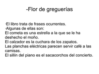 -Flor de greguerías

·El libro trata de frases ocurrentes.
·Algunas de ellas son:
El cometa es una estrella a la que se le ha
deshecho el moño.
El calzador es la cuchara de los zapatos.
Las planchas eléctricas parecen servir café a las
camisas.
El sillín del piano es el sacacorchos del concierto.
 