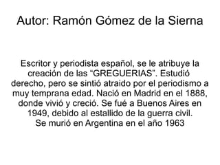 Autor: Ramón Gómez de la Sierna


  Escritor y periodista español, se le atribuye la
    creación de las “GREGUERIAS”. Estudió
derecho, pero se sintió atraido por el periodismo a
muy temprana edad. Nació en Madrid en el 1888,
 donde vivió y creció. Se fué a Buenos Aires en
    1949, debido al estallido de la guerra civil.
      Se murió en Argentina en el año 1963
 