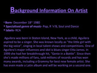 B ackground Information On Artist Born - December 18 th  1980  Specialised genre of music-  Pop, R ‘n’B, Soul and Dance  labels-  RCA Aguilera was born in Staten Island, New York, as a child, Aguilera aspired to be a singer. She was known locally as "the little girl with the big voice", singing in local talent shows and competitions.   One of Aguilera's major influences and idol is blues singer Etta James. In 1999 she had her breakthrough hit, "Genie in a Bottle". Since then she's made millions of fans, sold millions of records and has won many awards, including a Grammy for best new female artist. She has even made a Latin album and will be working on a second one. 