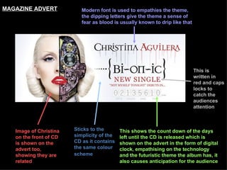 Sticks to the simplicity of the CD as it contains the same colour scheme   Image of Christina on the front of CD is shown on the advert too, showing they are related This shows the count down of the days left until the CD is released which is shown on the advert in the form of digital clock, empathising on the technology and the futuristic theme the album has, it also causes anticipation for the audience This is written in red and caps locks to catch the audiences attention   Modern font is used to empathies the theme, the dipping letters give the theme a sense of fear as blood is usually known to drip like that   MAGAZINE ADVERT 