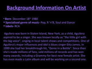 Background Information On Artist Born - December 18 th  1980  Specialised genre of music-  Pop, R ‘n’B, Soul and Dance  labels-  RCA Aguilera was born in Staten Island, New York, as a child, Aguilera aspired to be a singer. She was known locally as "the little girl with the big voice", singing in local talent shows and competitions.   One of Aguilera's major influences and idol is blues singer Etta James. In 1999 she had her breakthrough hit, "Genie in a Bottle". Since then she's made millions of fans, sold millions of records and has won many awards, including a Grammy for best new female artist. She has even made a Latin album and will be working on a second one. 